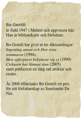 Bo Gentili
är född 1947 i Malmö och uppvuxen här. 
Han är bibliotekarie och författare. 

Bo Gentili har givit ut tre diktsamlingar: 
Ingenting annat och Den sista
sommaren (1994), 
Men ejderparet bekymrar sig ej (1999)  Cirkusen har lämnat stan (2005)
samt publicerat en lång rad artiklar och essäer.

År 2006 tilldelades Bo Gentili ett pris för sitt författarskap av Samfundet De Nio.